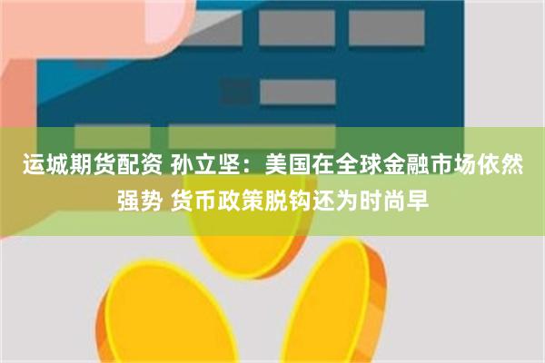 运城期货配资 孙立坚:美国在全球金融市场依然强势 货币政策脱钩还为时尚早