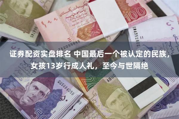 证券配资实盘排名 中国最后一个被认定的民族，女孩13岁行成人礼，至今与世隔绝