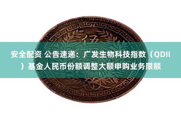 安全配资 公告速递：广发生物科技指数（QDII）基金人民币份额调整大额申购业务限额