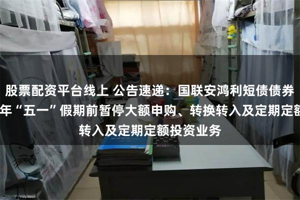 股票配资平台线上 公告速递：国联安鸿利短债债券基金2025年“五一”假期前暂停大额申购、转换转入及定期定额投资业务