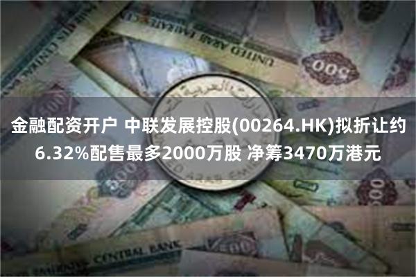 金融配资开户 中联发展控股(00264.HK)拟折让约6.32%配售最多2000万股 净筹3470万港元
