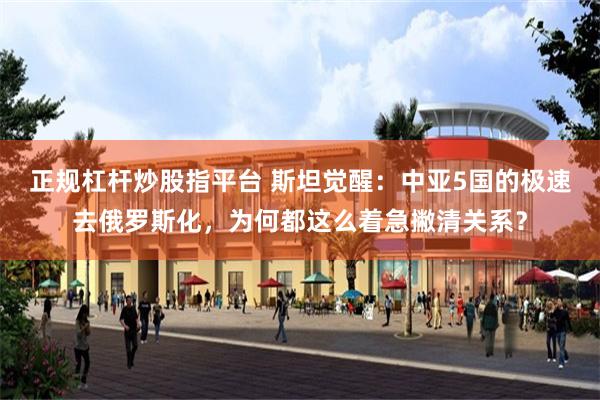 正规杠杆炒股指平台 斯坦觉醒：中亚5国的极速去俄罗斯化，为何都这么着急撇清关系？