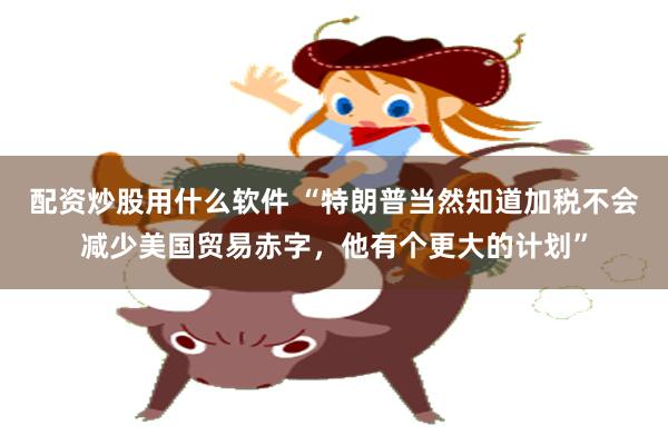 配资炒股用什么软件 “特朗普当然知道加税不会减少美国贸易赤字，他有个更大的计划”