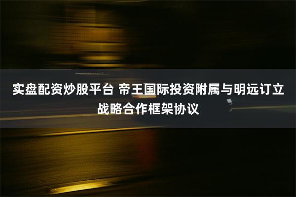 实盘配资炒股平台 帝王国际投资附属与明远订立战略合作框架协议