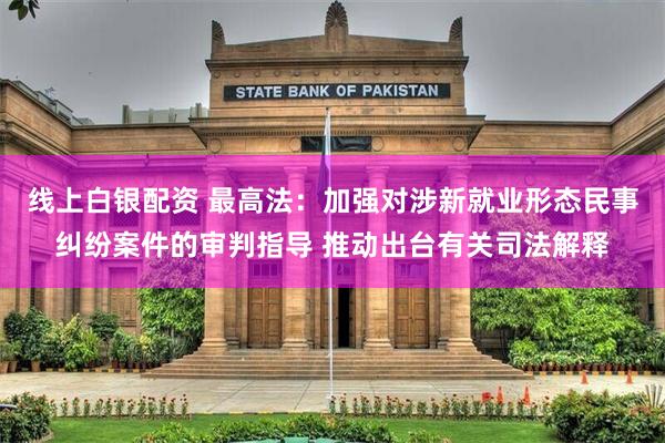 线上白银配资 最高法：加强对涉新就业形态民事纠纷案件的审判指导 推动出台有关司法解释