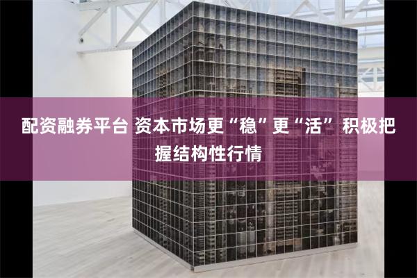 配资融券平台 资本市场更“稳”更“活” 积极把握结构性行情