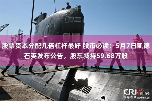 股票资本分配几倍杠杆最好 股市必读：5月7日凯德石英发布公告，股东减持59.68万股