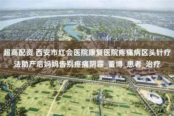 超高配资 西安市红会医院康复医院疼痛病区头针疗法助产后妈妈告别疼痛阴霾_董博_患者_治疗