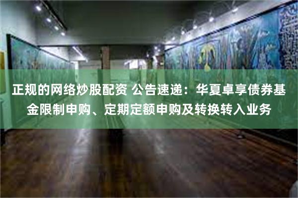 正规的网络炒股配资 公告速递：华夏卓享债券基金限制申购、定期定额申购及转换转入业务