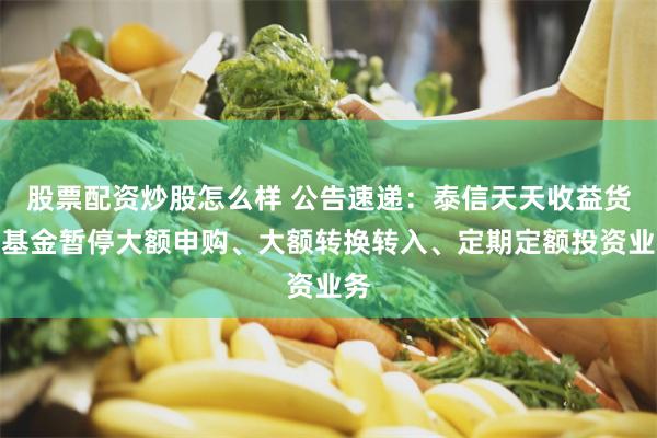 股票配资炒股怎么样 公告速递：泰信天天收益货币基金暂停大额申购、大额转换转入、定期定额投资业务