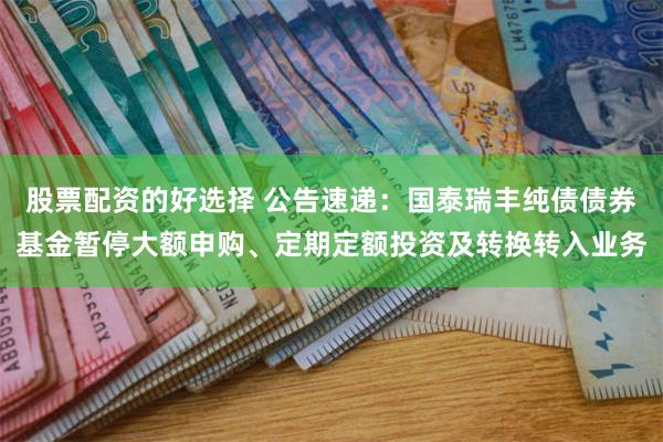股票配资的好选择 公告速递：国泰瑞丰纯债债券基金暂停大额申购、定期定额投资及转换转入业务
