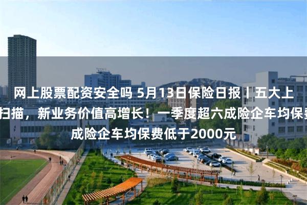 网上股票配资安全吗 5月13日保险日报丨五大上市险企一季报扫描，新业务价值高增长！一季度超六成险企车均保费低于2000元