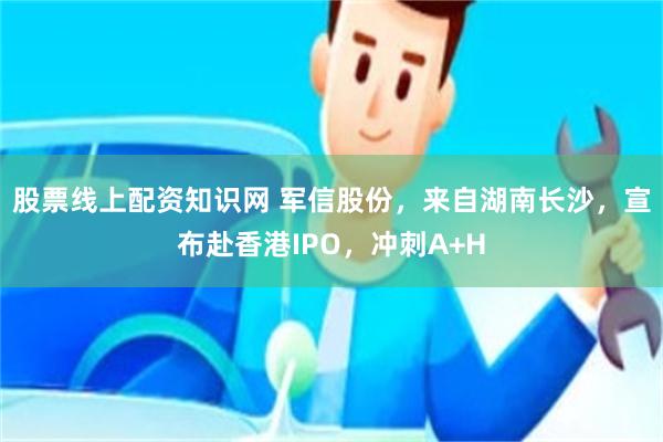 股票线上配资知识网 军信股份，来自湖南长沙，宣布赴香港IPO，冲刺A+H