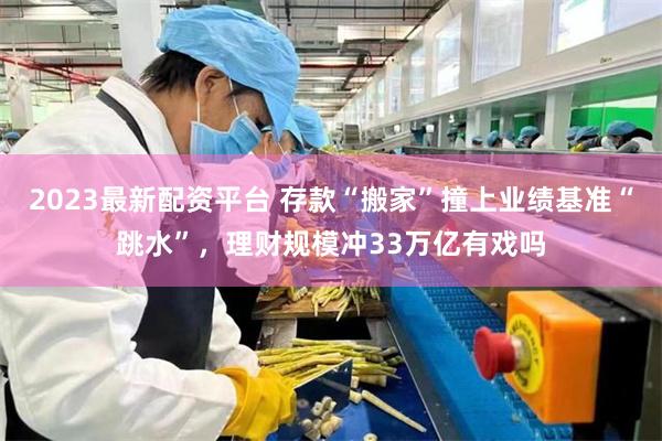 2023最新配资平台 存款“搬家”撞上业绩基准“跳水”，理财规模冲33万亿有戏吗