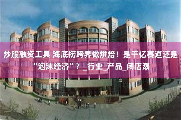 炒股融资工具 海底捞跨界做烘焙！是千亿赛道还是“泡沫经济”？_行业_产品_闭店潮
