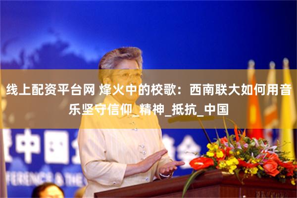 线上配资平台网 烽火中的校歌：西南联大如何用音乐坚守信仰_精神_抵抗_中国