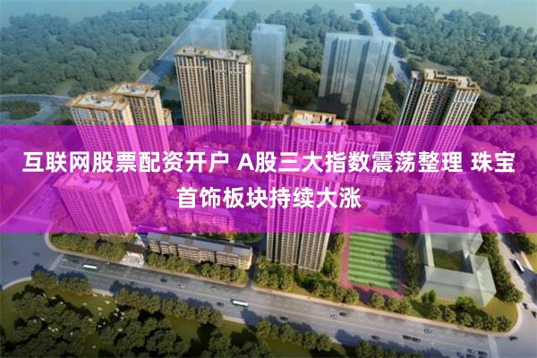 互联网股票配资开户 A股三大指数震荡整理 珠宝首饰板块持续大涨