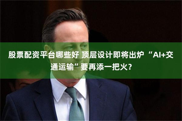 股票配资平台哪些好 顶层设计即将出炉 “AI+交通运输”要再添一把火？