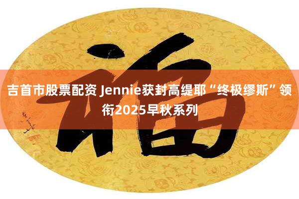 吉首市股票配资 Jennie获封高缇耶“终极缪斯”领衔2025早秋系列