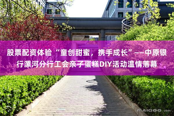 股票配资体验 “童创甜蜜，携手成长”——中原银行漯河分行工会亲子蛋糕DIY活动温情落幕