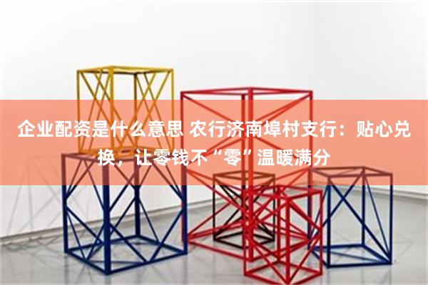 企业配资是什么意思 农行济南埠村支行：贴心兑换，让零钱不“零”温暖满分