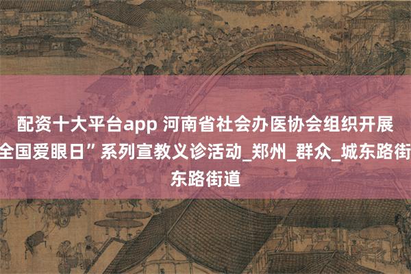 配资十大平台app 河南省社会办医协会组织开展“全国爱眼日”系列宣教义诊活动_郑州_群众_城东路街道