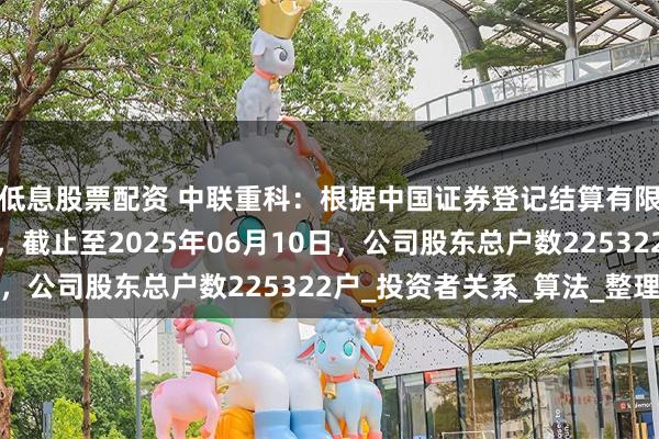 低息股票配资 中联重科：根据中国证券登记结算有限责任公司提供的数据，截止至2025年06月10日，公司股东总户数225322户_投资者关系_算法_整理