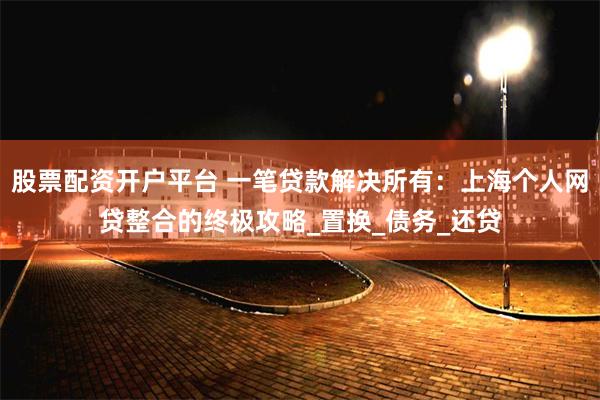 股票配资开户平台 一笔贷款解决所有：上海个人网贷整合的终极攻略_置换_债务_还贷