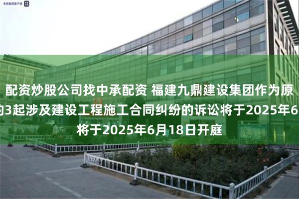 配资炒股公司找中承配资 福建九鼎建设集团作为原告/上诉人的3起涉及建设工程施工合同纠纷的诉讼将于2025年6月18日开庭