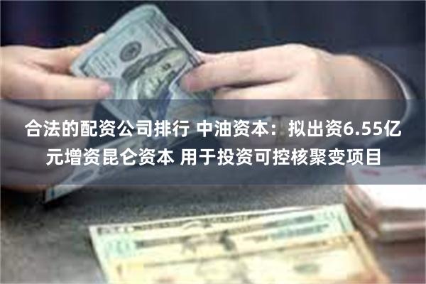 合法的配资公司排行 中油资本：拟出资6.55亿元增资昆仑资本 用于投资可控核聚变项目