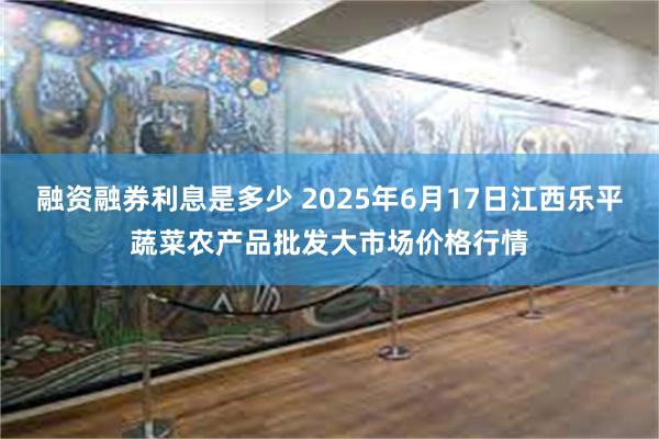 融资融券利息是多少 2025年6月17日江西乐平蔬菜农产品批发大市场价格行情