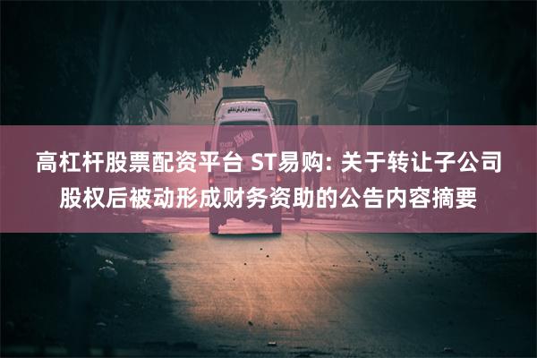 高杠杆股票配资平台 ST易购: 关于转让子公司股权后被动形成财务资助的公告内容摘要