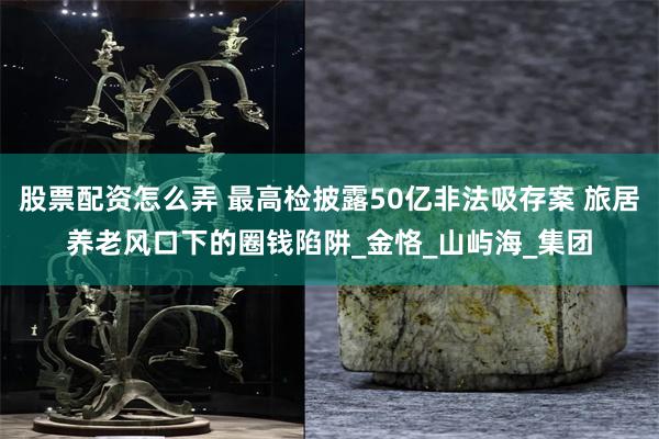 股票配资怎么弄 最高检披露50亿非法吸存案 旅居养老风口下的圈钱陷阱_金恪_山屿海_集团