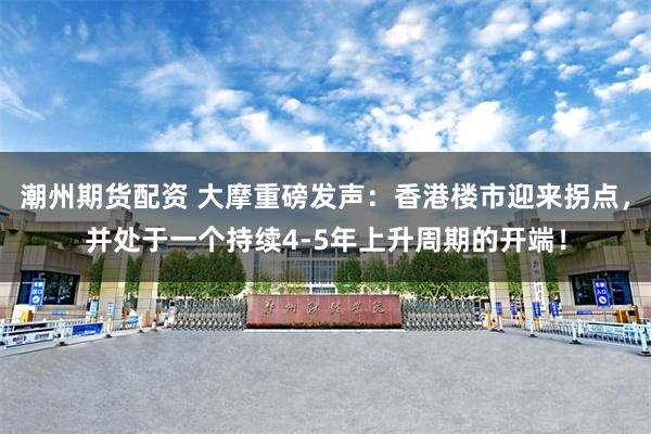 潮州期货配资 大摩重磅发声：香港楼市迎来拐点，并处于一个持续4-5年上升周期的开端！