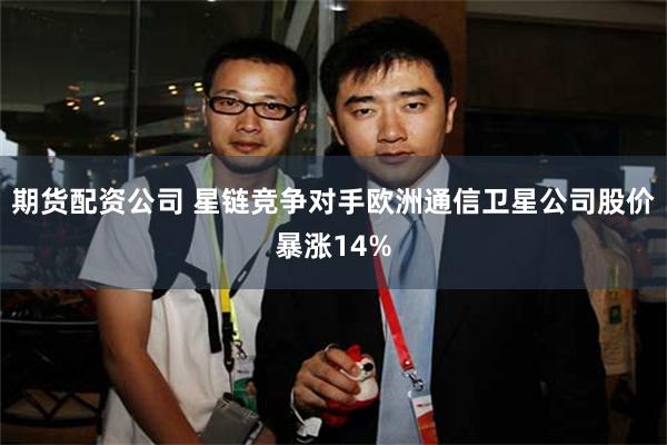 期货配资公司 星链竞争对手欧洲通信卫星公司股价暴涨14%