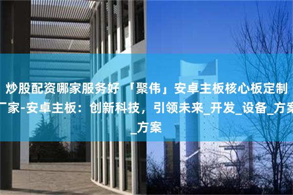 炒股配资哪家服务好 「聚伟」安卓主板核心板定制厂家-安卓主板：创新科技，引领未来_开发_设备_方案
