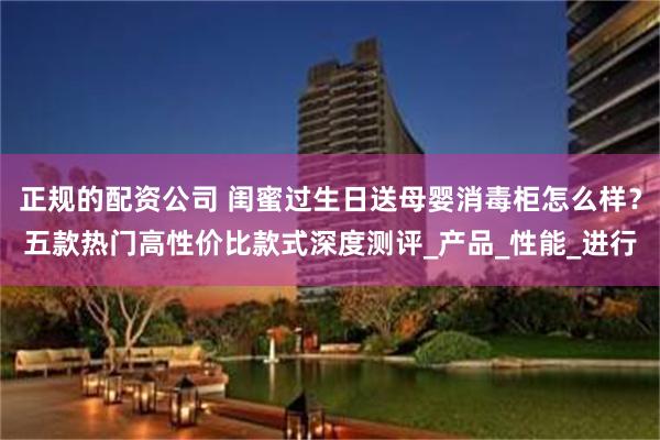 正规的配资公司 闺蜜过生日送母婴消毒柜怎么样？五款热门高性价比款式深度测评_产品_性能_进行