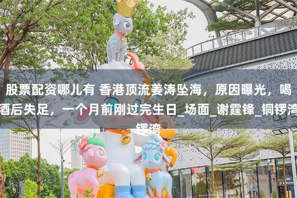 股票配资哪儿有 香港顶流姜涛坠海，原因曝光，喝酒后失足，一个月前刚过完生日_场面_谢霆锋_铜锣湾