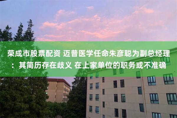 荣成市股票配资 迈普医学任命朱彦聪为副总经理：其简历存在歧义 在上家单位的职务或不准确