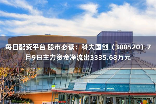 每日配资平台 股市必读：科大国创（300520）7月9日主力资金净流出3335.68万元
