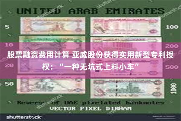 股票融资费用计算 亚威股份获得实用新型专利授权：“一种无坑式上料小车”