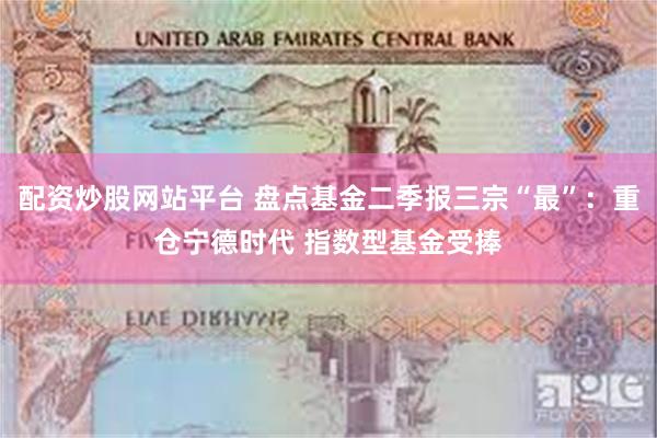 配资炒股网站平台 盘点基金二季报三宗“最”：重仓宁德时代 指数型基金受捧