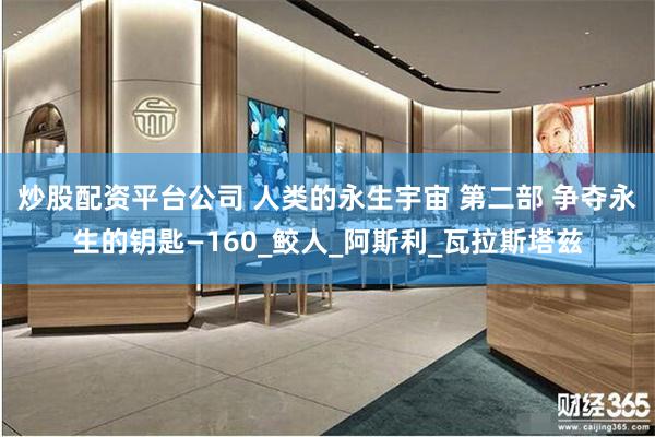 炒股配资平台公司 人类的永生宇宙 第二部 争夺永生的钥匙—160_鲛人_阿斯利_瓦拉斯塔兹