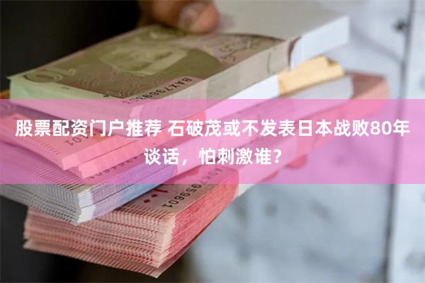 股票配资门户推荐 石破茂或不发表日本战败80年谈话，怕刺激谁？