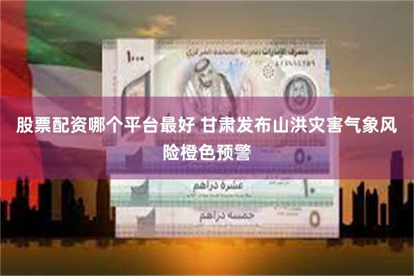 股票配资哪个平台最好 甘肃发布山洪灾害气象风险橙色预警