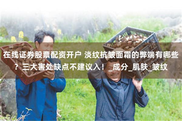 在线证券股票配资开户 淡纹抗皱面霜的弊端有哪些？三大害处缺点不建议入！_成分_肌肤_皱纹