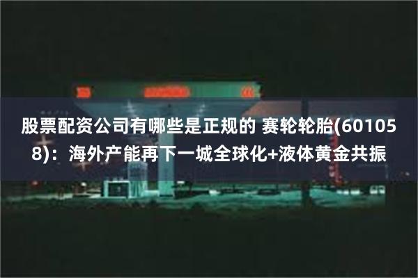 股票配资公司有哪些是正规的 赛轮轮胎(601058)：海外产能再下一城全球化+液体黄金共振