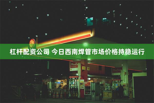 杠杆配资公司 今日西南焊管市场价格持稳运行