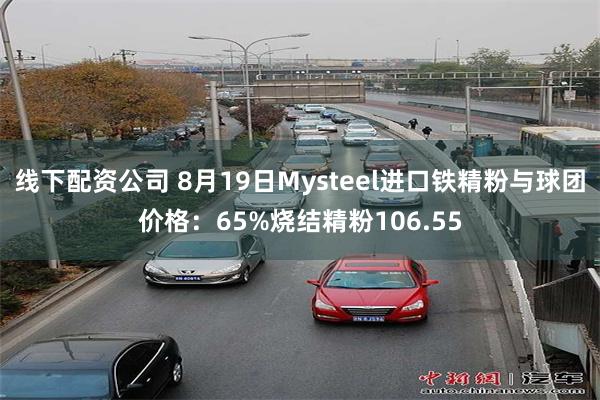 线下配资公司 8月19日Mysteel进口铁精粉与球团价格：65%烧结精粉106.55