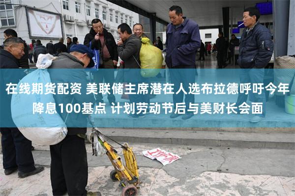 在线期货配资 美联储主席潜在人选布拉德呼吁今年降息100基点 计划劳动节后与美财长会面